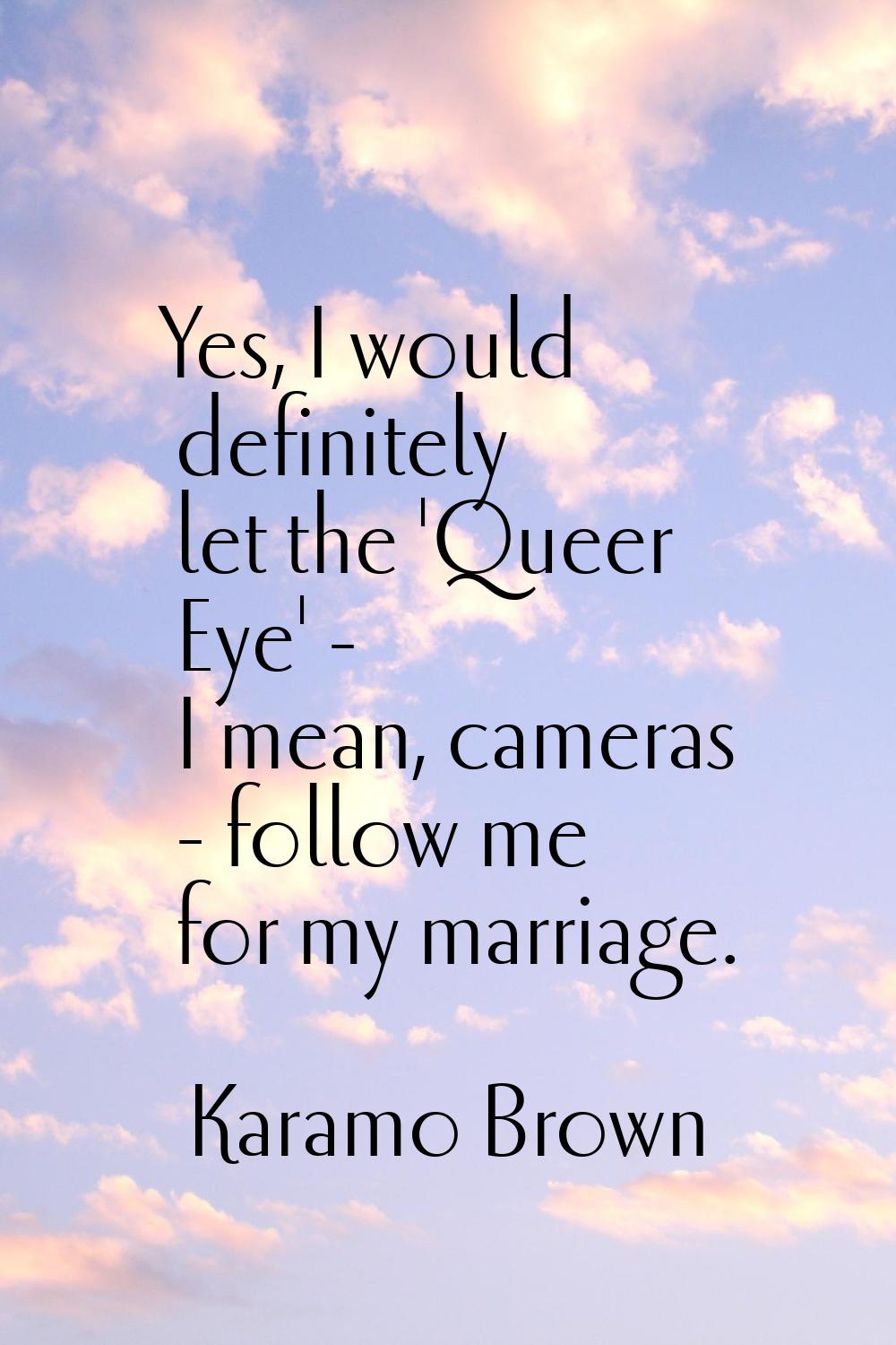 Yes, I would definitely let the 'Queer Eye' - I mean, cameras - follow me for my marriage.