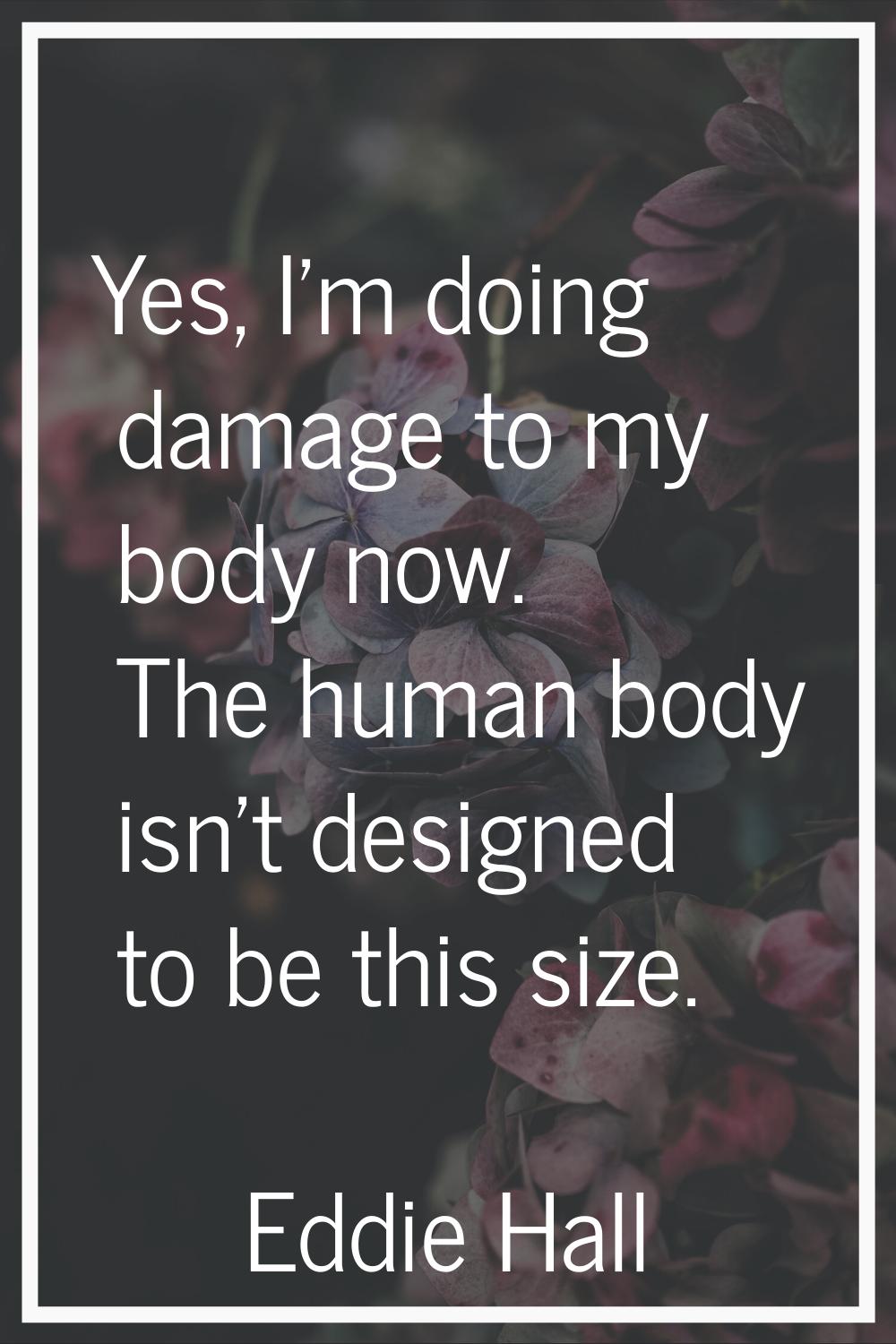 Yes, I'm doing damage to my body now. The human body isn't designed to be this size.