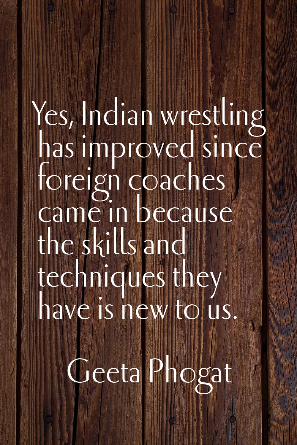 Yes, Indian wrestling has improved since foreign coaches came in because the skills and techniques 