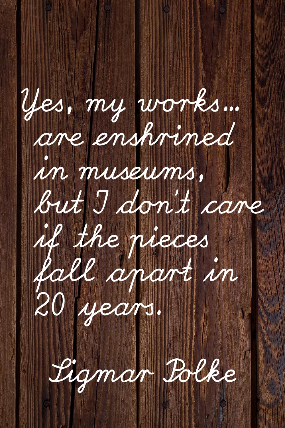 Yes, my works... are enshrined in museums, but I don't care if the pieces fall apart in 20 years.
