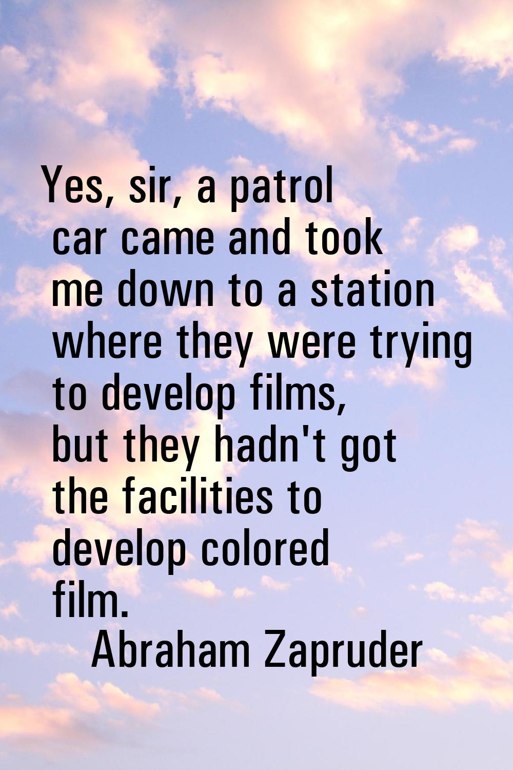 Yes, sir, a patrol car came and took me down to a station where they were trying to develop films, 