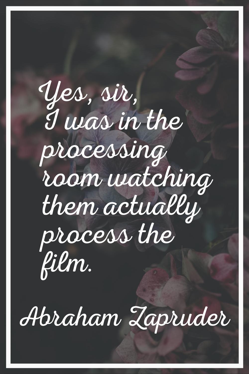 Yes, sir, I was in the processing room watching them actually process the film.