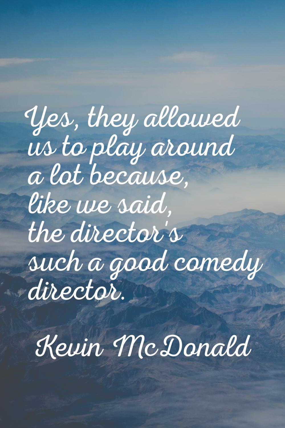 Yes, they allowed us to play around a lot because, like we said, the director's such a good comedy 