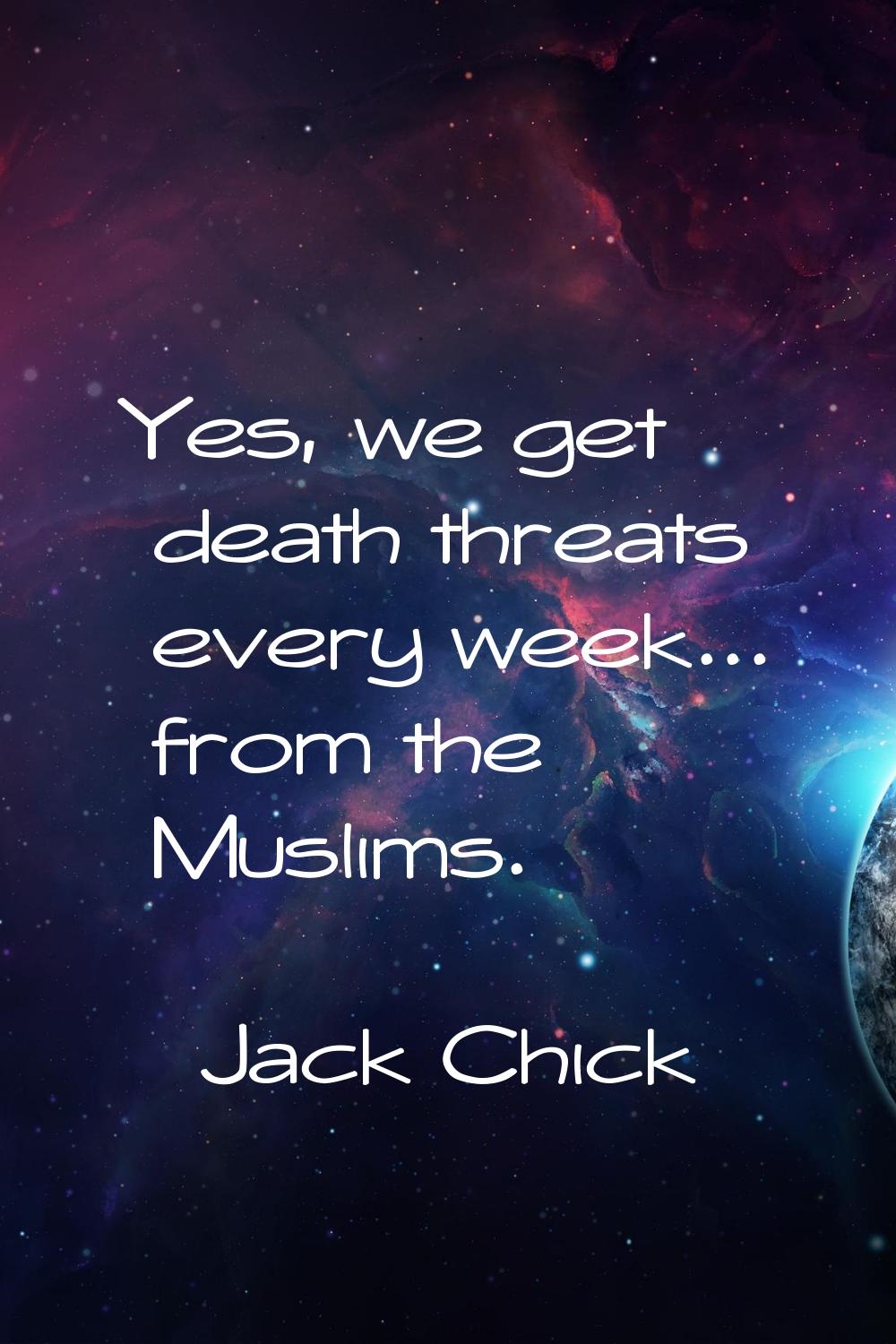 Yes, we get death threats every week... from the Muslims.