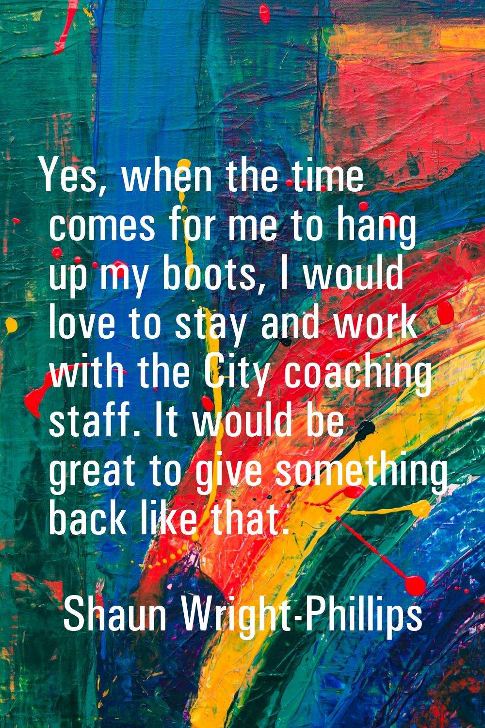 Yes, when the time comes for me to hang up my boots, I would love to stay and work with the City co