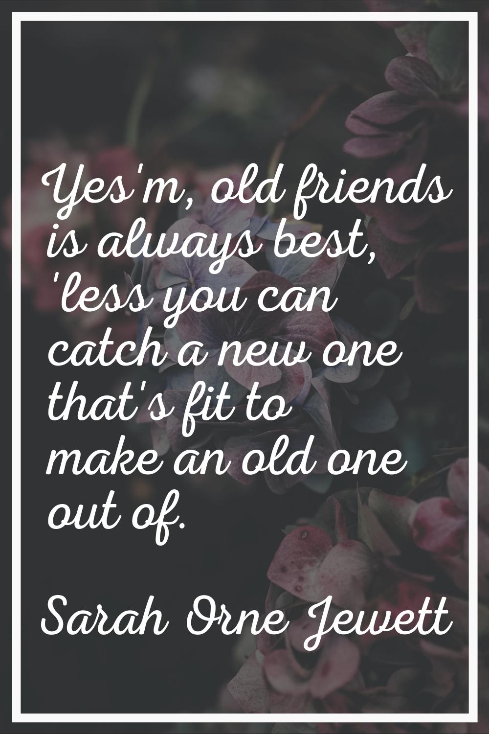 Yes'm, old friends is always best, 'less you can catch a new one that's fit to make an old one out 