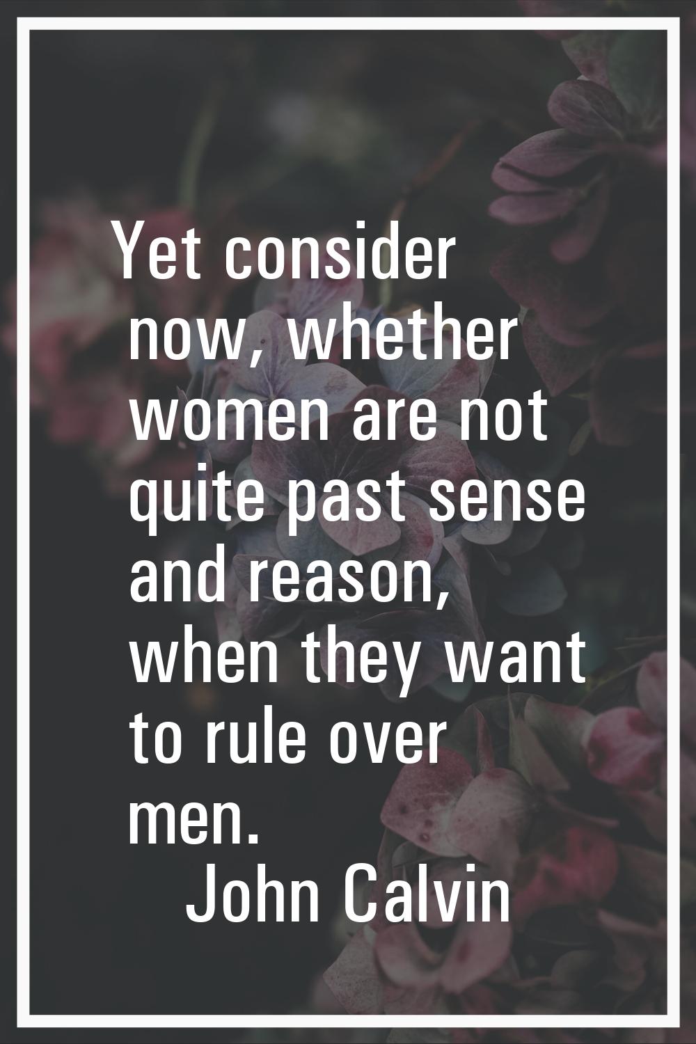 Yet consider now, whether women are not quite past sense and reason, when they want to rule over me