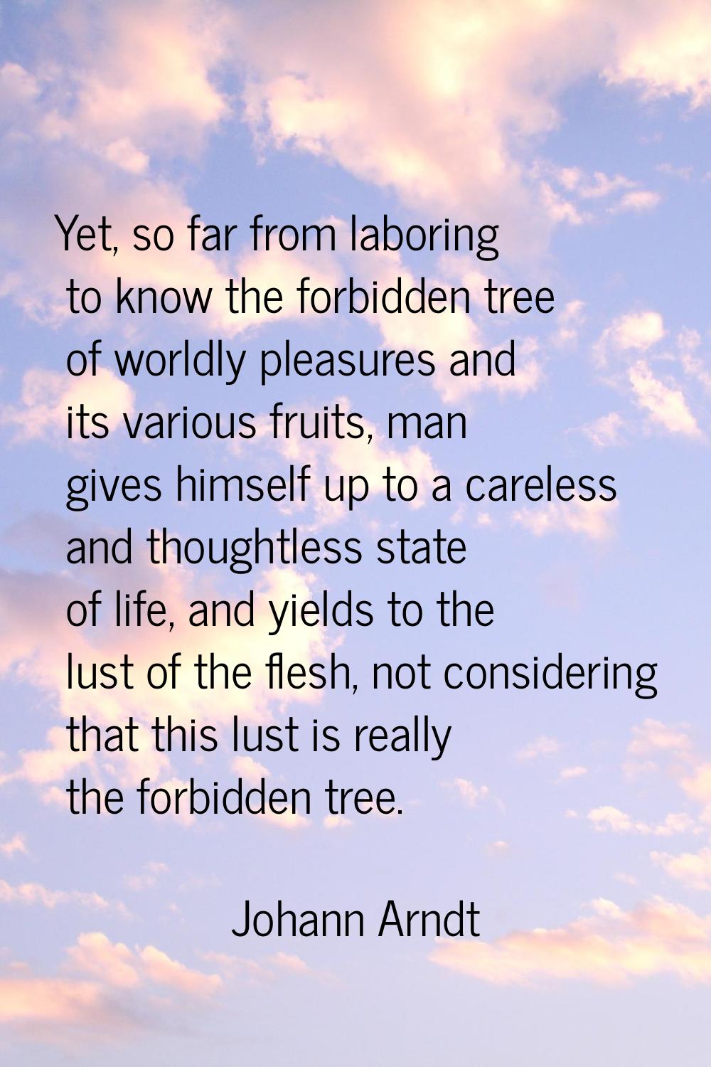 Yet, so far from laboring to know the forbidden tree of worldly pleasures and its various fruits, m