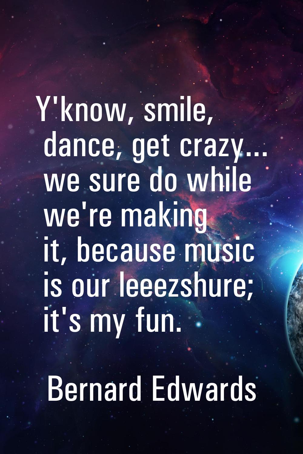 Y'know, smile, dance, get crazy... we sure do while we're making it, because music is our leeezshur