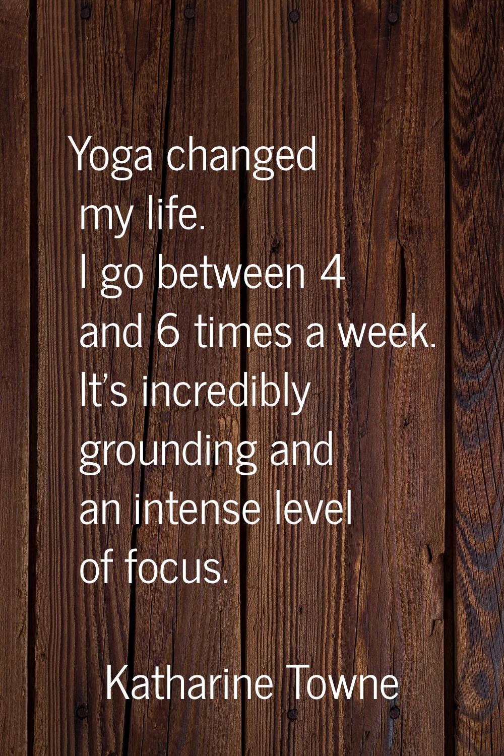 Yoga changed my life. I go between 4 and 6 times a week. It's incredibly grounding and an intense l