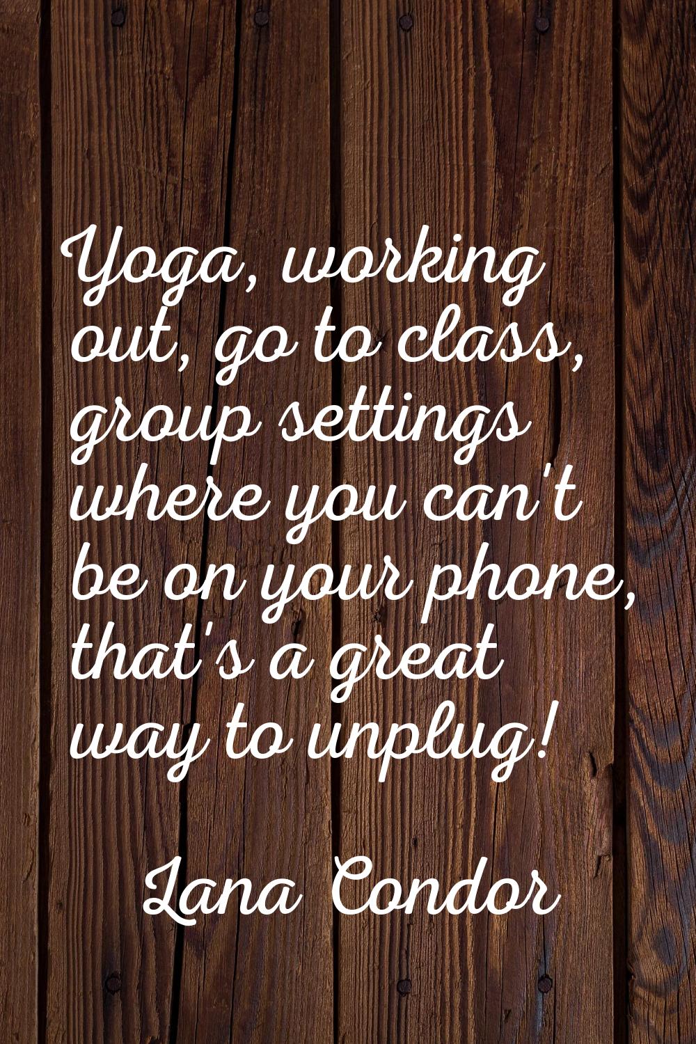 Yoga, working out, go to class, group settings where you can't be on your phone, that's a great way