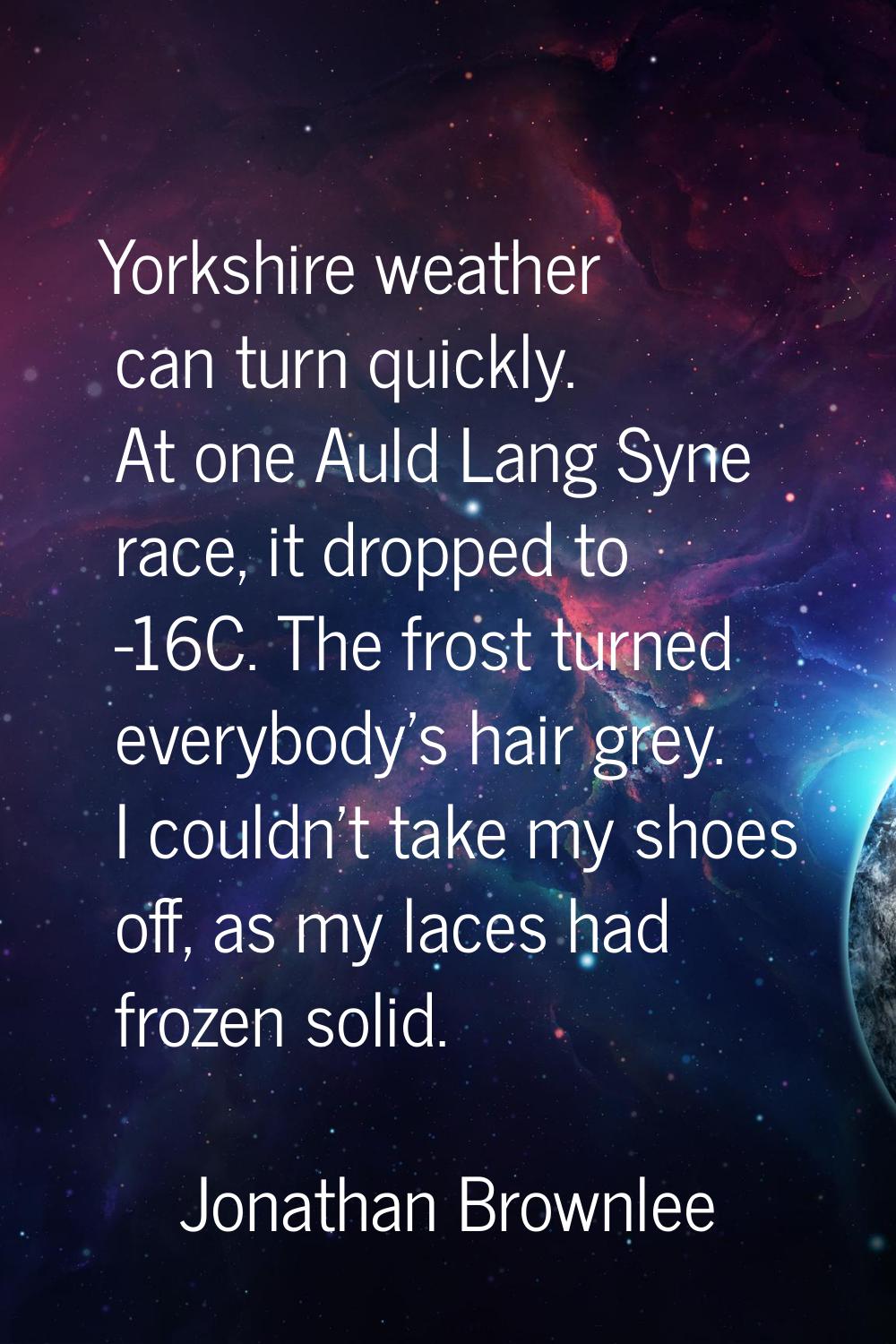 Yorkshire weather can turn quickly. At one Auld Lang Syne race, it dropped to -16C. The frost turne