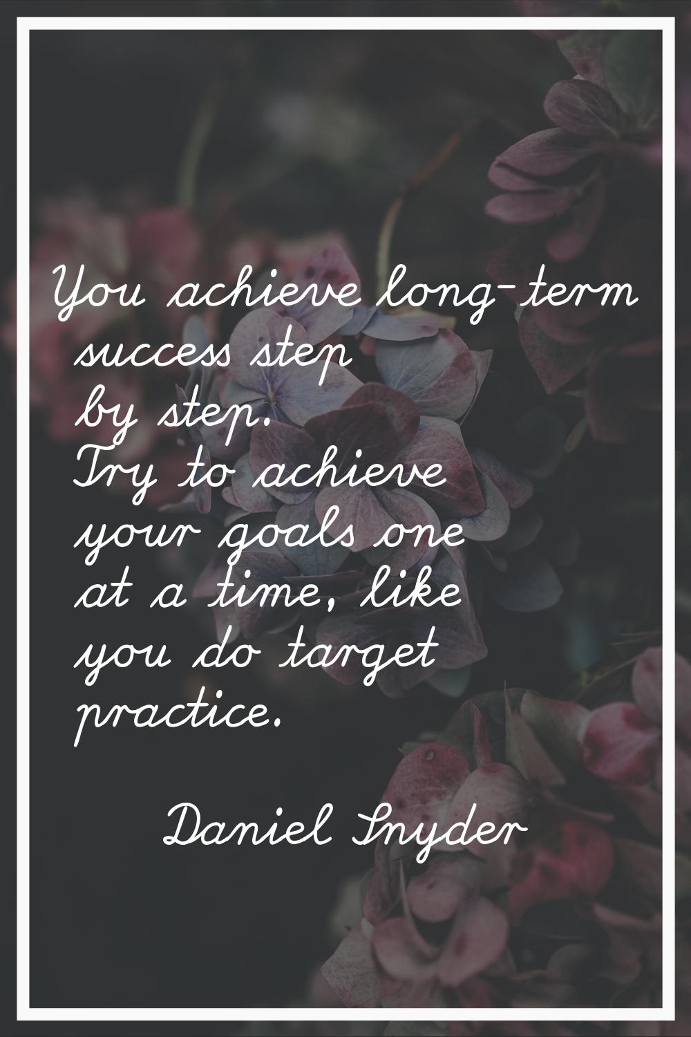 You achieve long-term success step by step. Try to achieve your goals one at a time, like you do ta