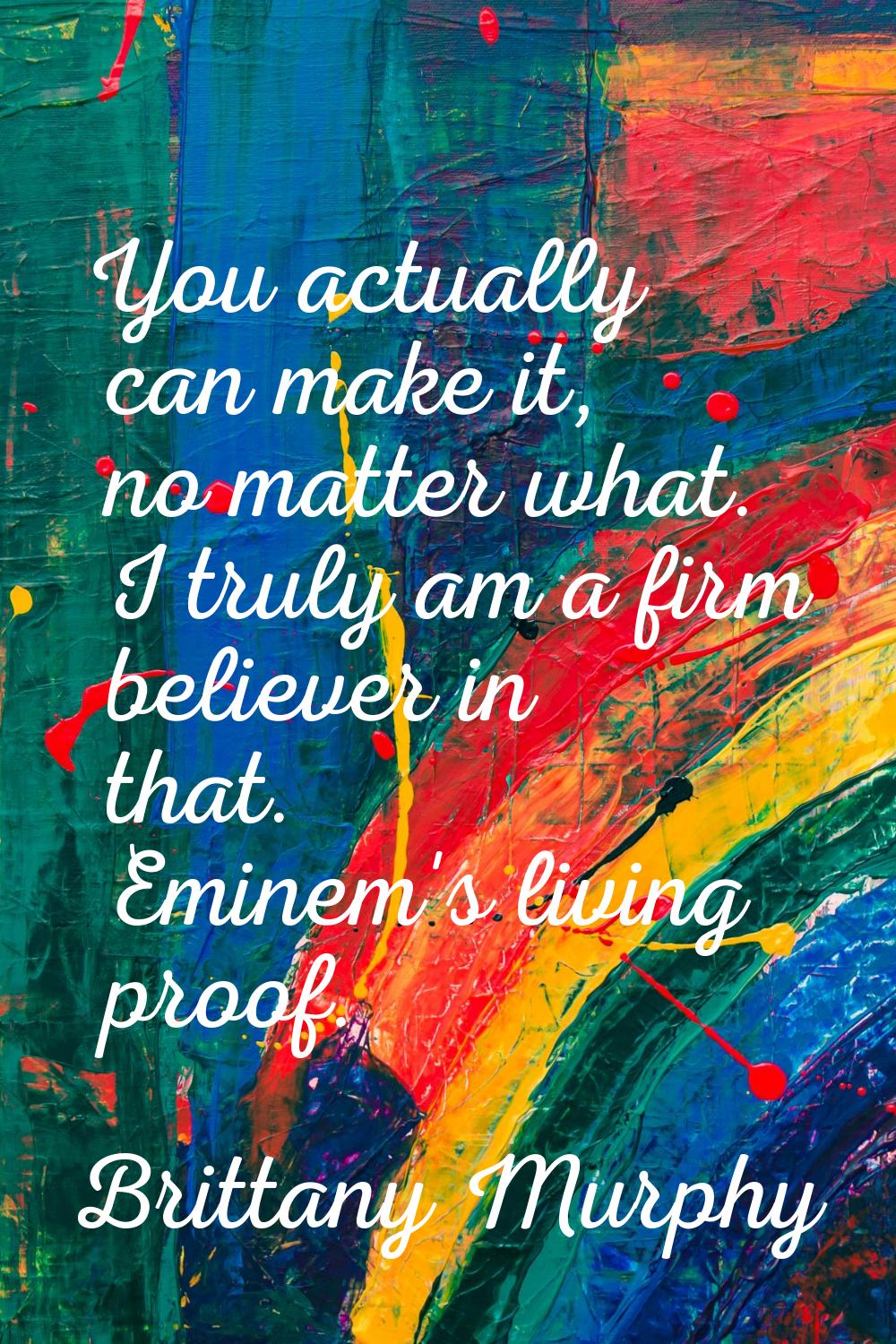 You actually can make it, no matter what. I truly am a firm believer in that. Eminem's living proof