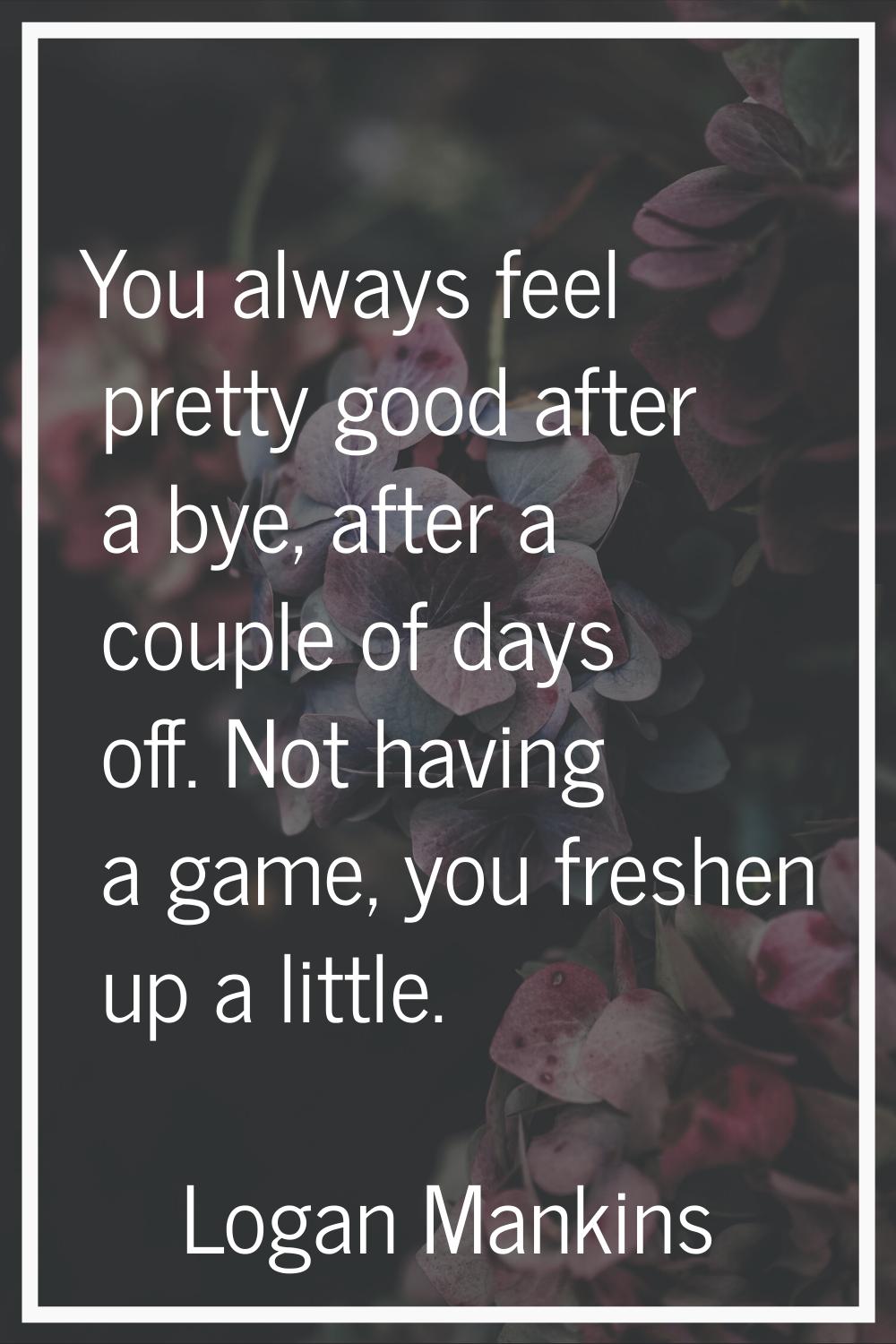 You always feel pretty good after a bye, after a couple of days off. Not having a game, you freshen