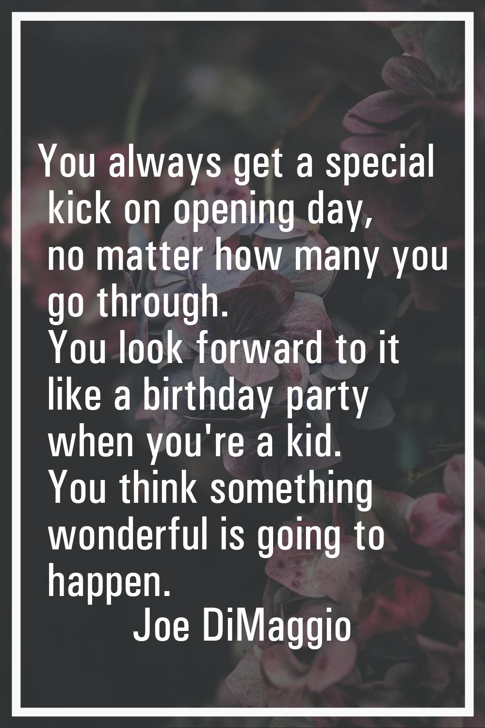 You always get a special kick on opening day, no matter how many you go through. You look forward t