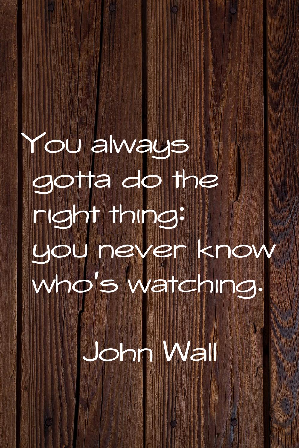 You always gotta do the right thing: you never know who's watching.