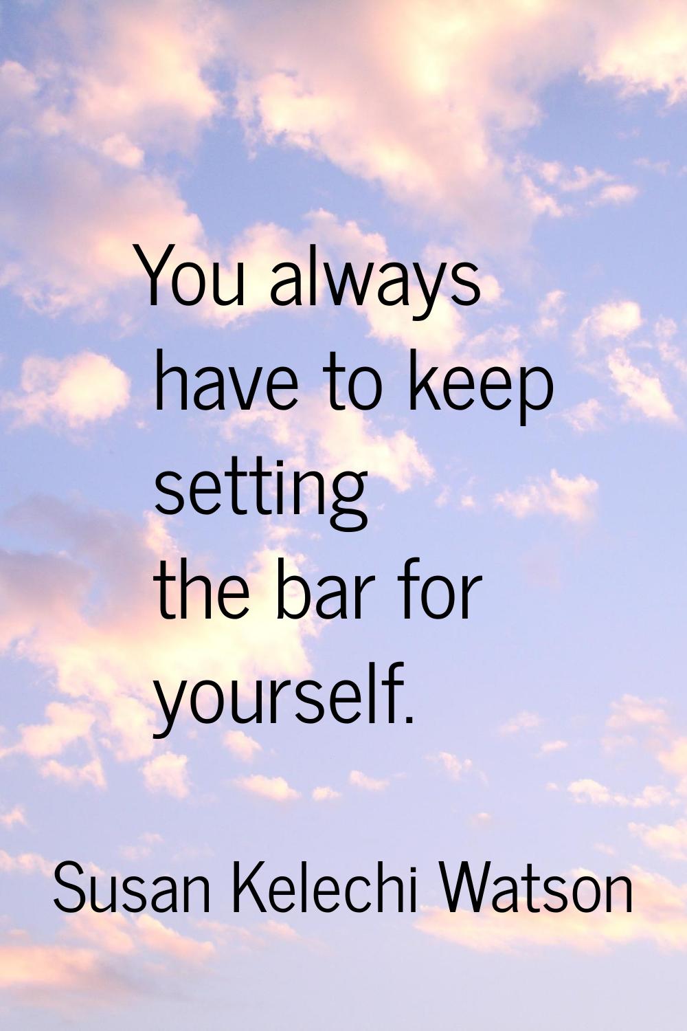 You always have to keep setting the bar for yourself.