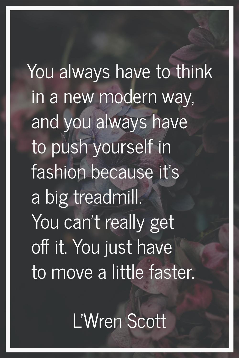 You always have to think in a new modern way, and you always have to push yourself in fashion becau