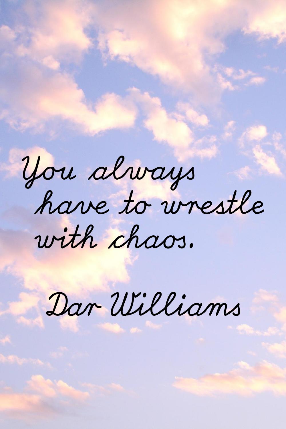 You always have to wrestle with chaos.