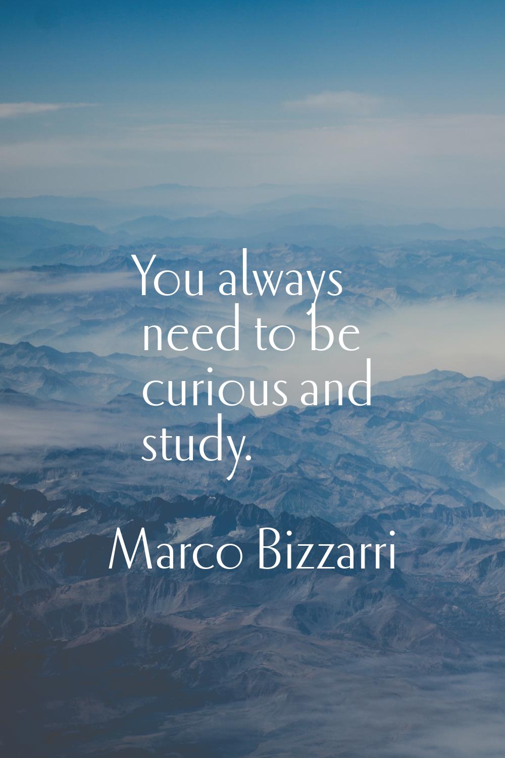 You always need to be curious and study.