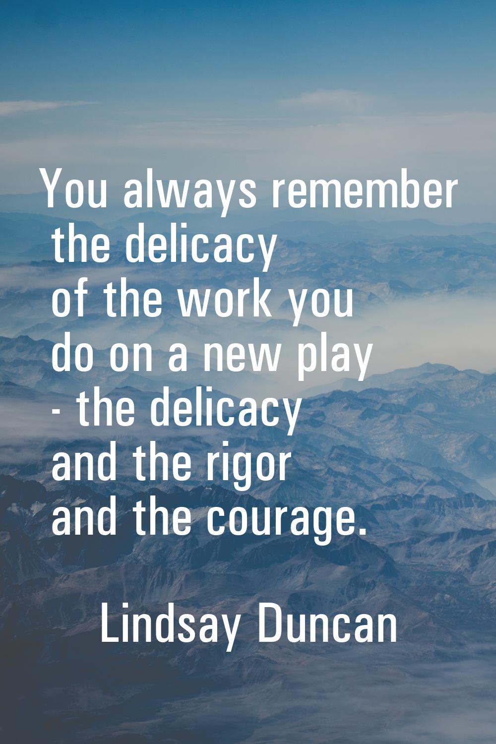 You always remember the delicacy of the work you do on a new play - the delicacy and the rigor and 