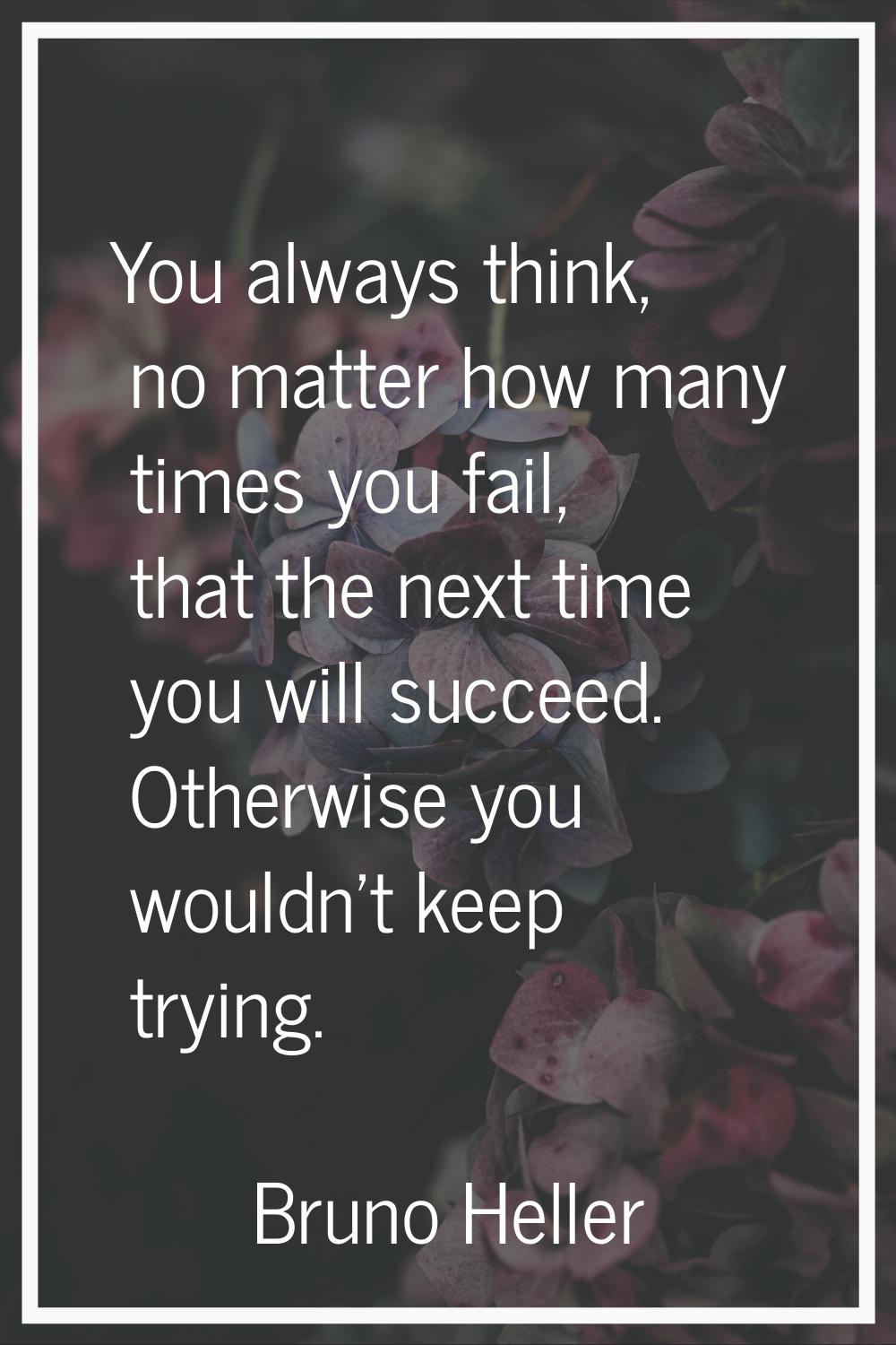 You always think, no matter how many times you fail, that the next time you will succeed. Otherwise