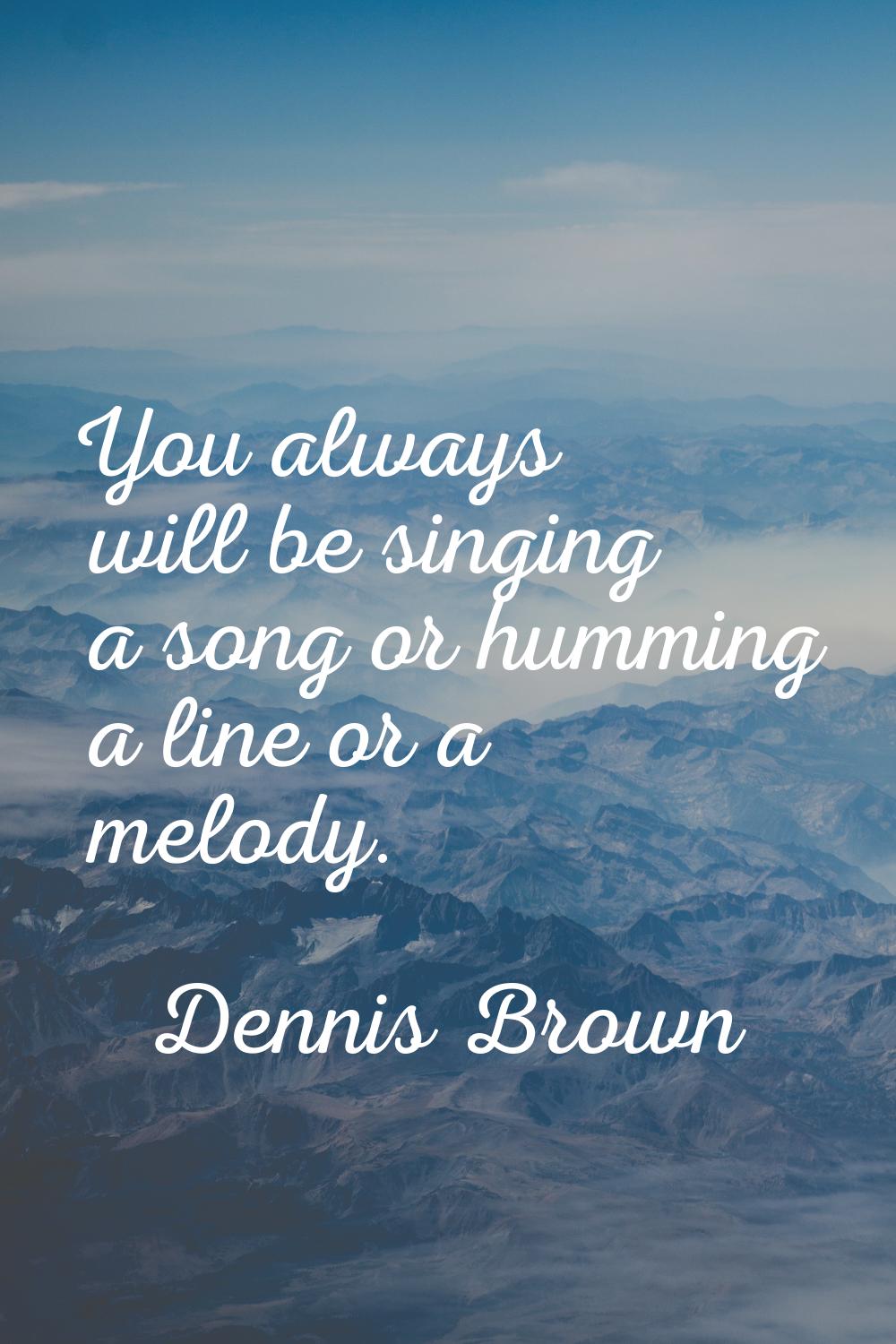 You always will be singing a song or humming a line or a melody.