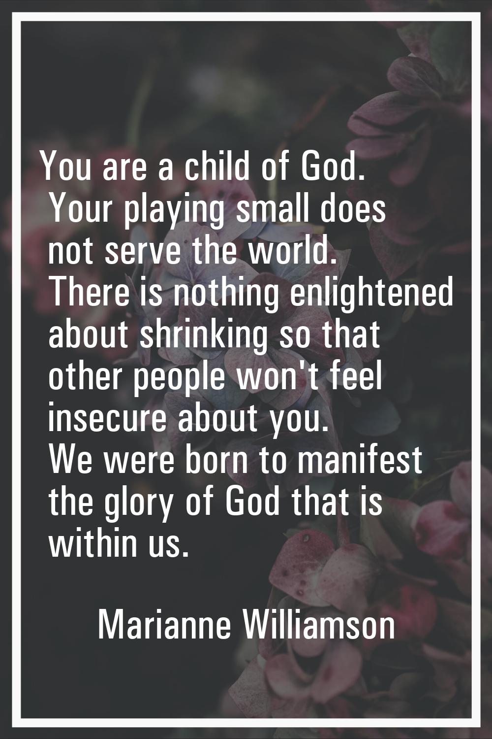 You are a child of God. Your playing small does not serve the world. There is nothing enlightened a