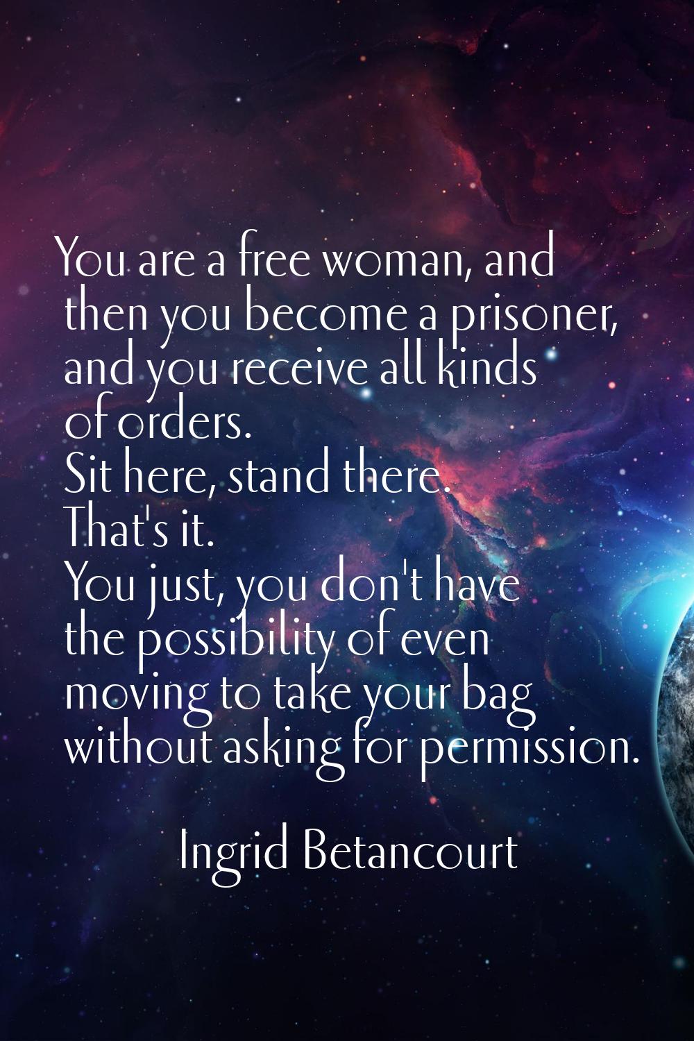 You are a free woman, and then you become a prisoner, and you receive all kinds of orders. Sit here