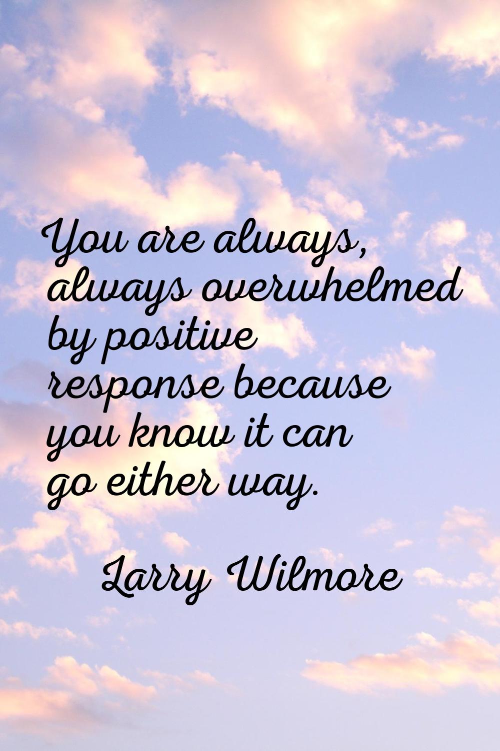 You are always, always overwhelmed by positive response because you know it can go either way.
