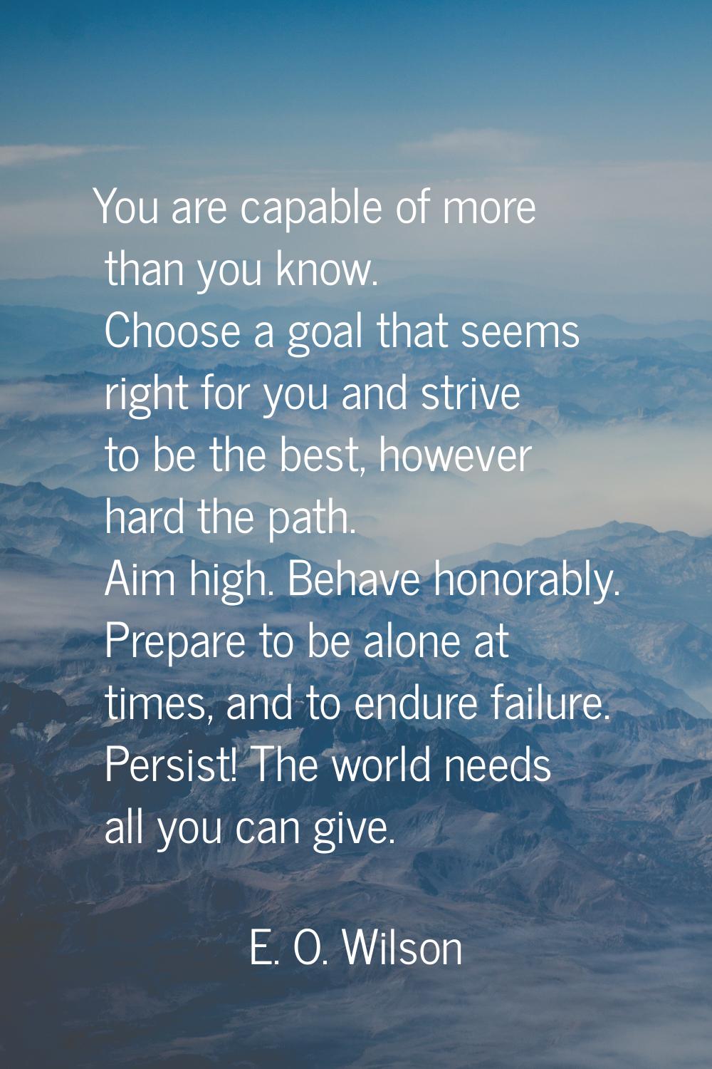 You are capable of more than you know. Choose a goal that seems right for you and strive to be the 