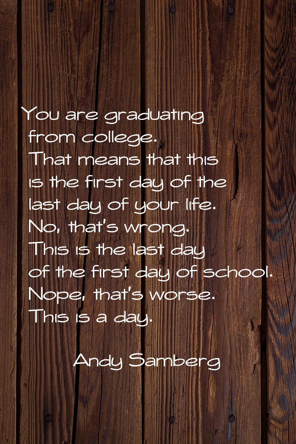 You are graduating from college. That means that this is the first day of the last day of your life