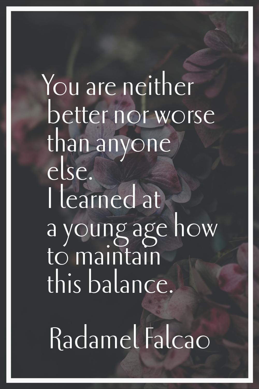 You are neither better nor worse than anyone else. I learned at a young age how to maintain this ba