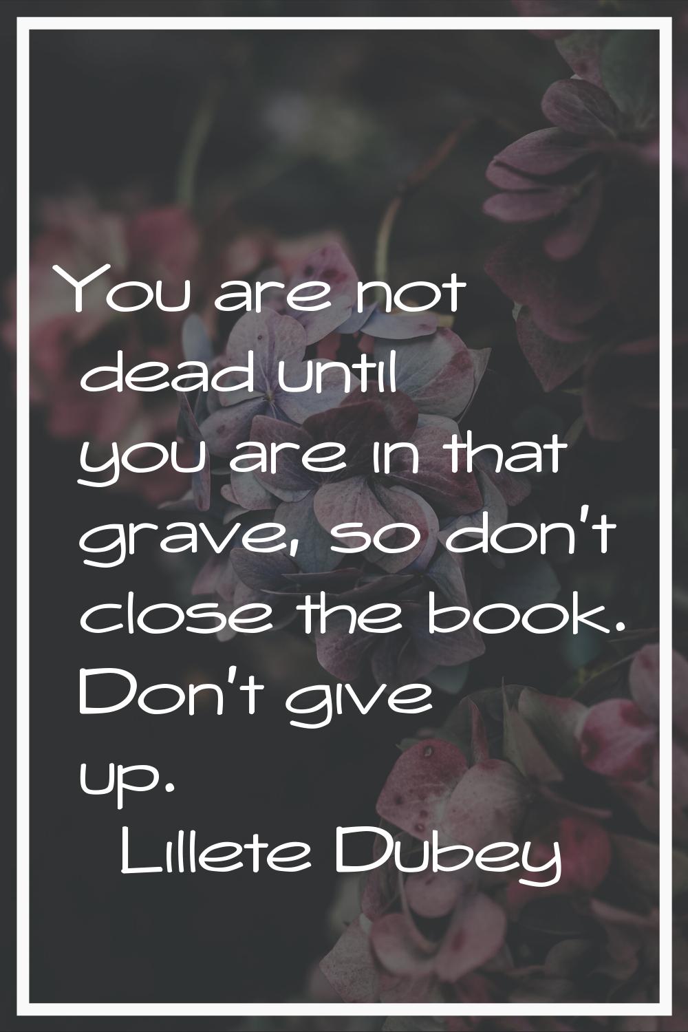 You are not dead until you are in that grave, so don't close the book. Don't give up.
