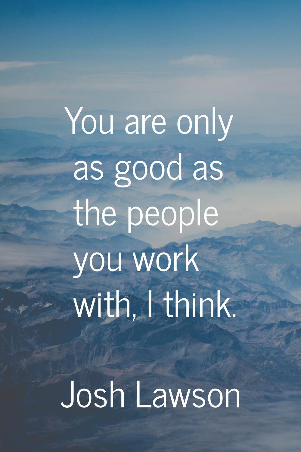 You are only as good as the people you work with, I think.