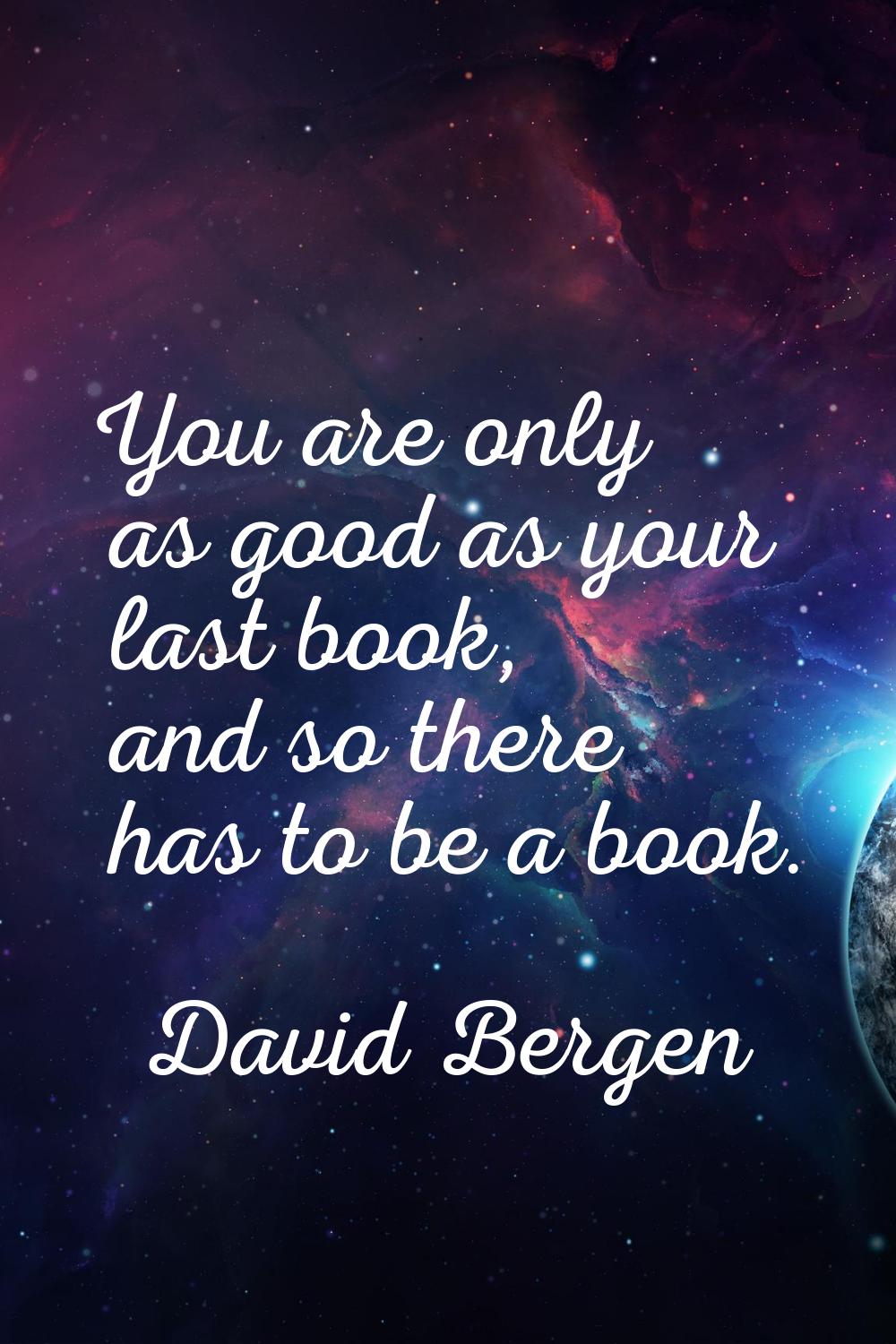 You are only as good as your last book, and so there has to be a book.
