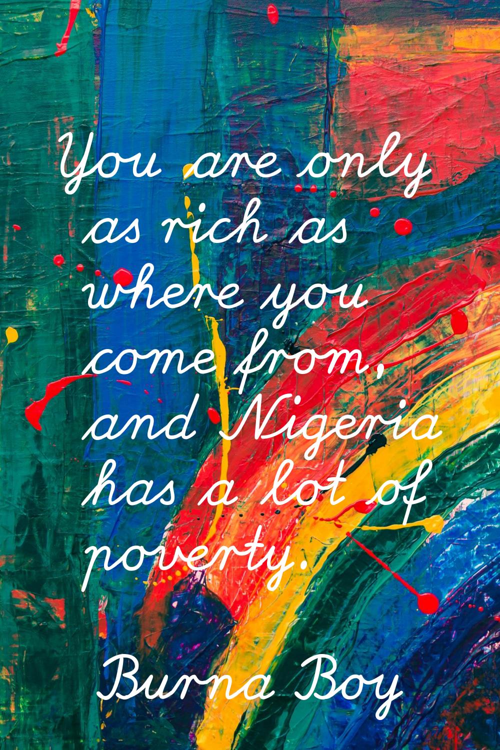 You are only as rich as where you come from, and Nigeria has a lot of poverty.