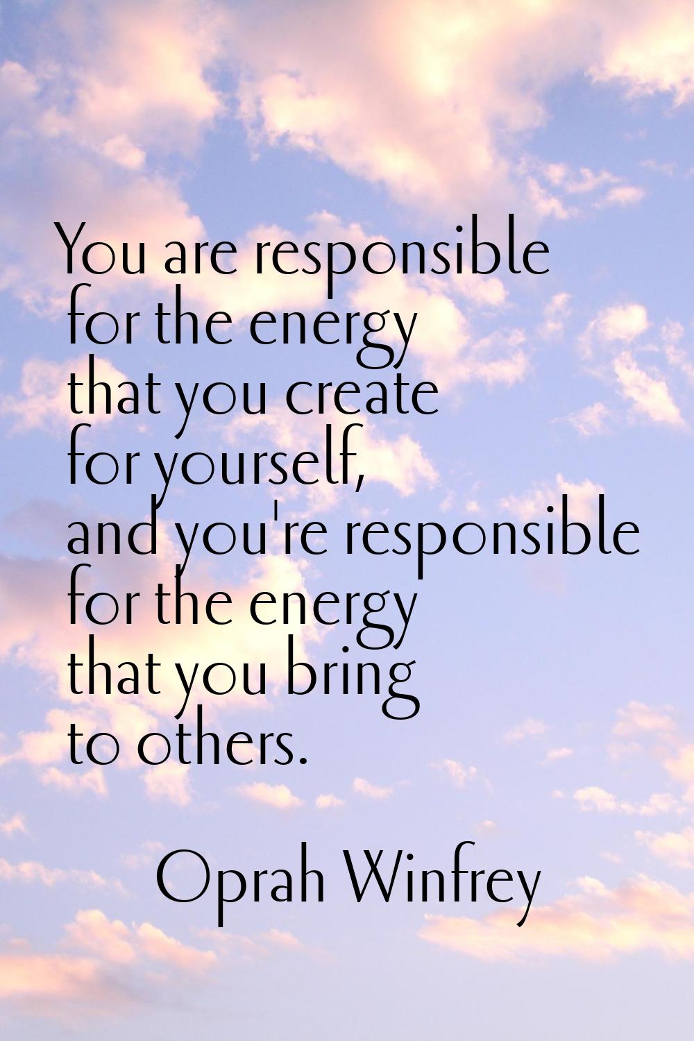 You are responsible for the energy that you create for yourself, and you're responsible for the ene
