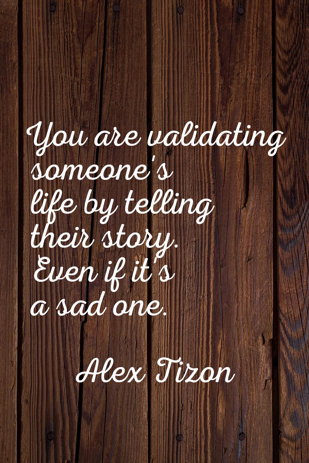 You are validating someone's life by telling their story. Even if it's a sad one.