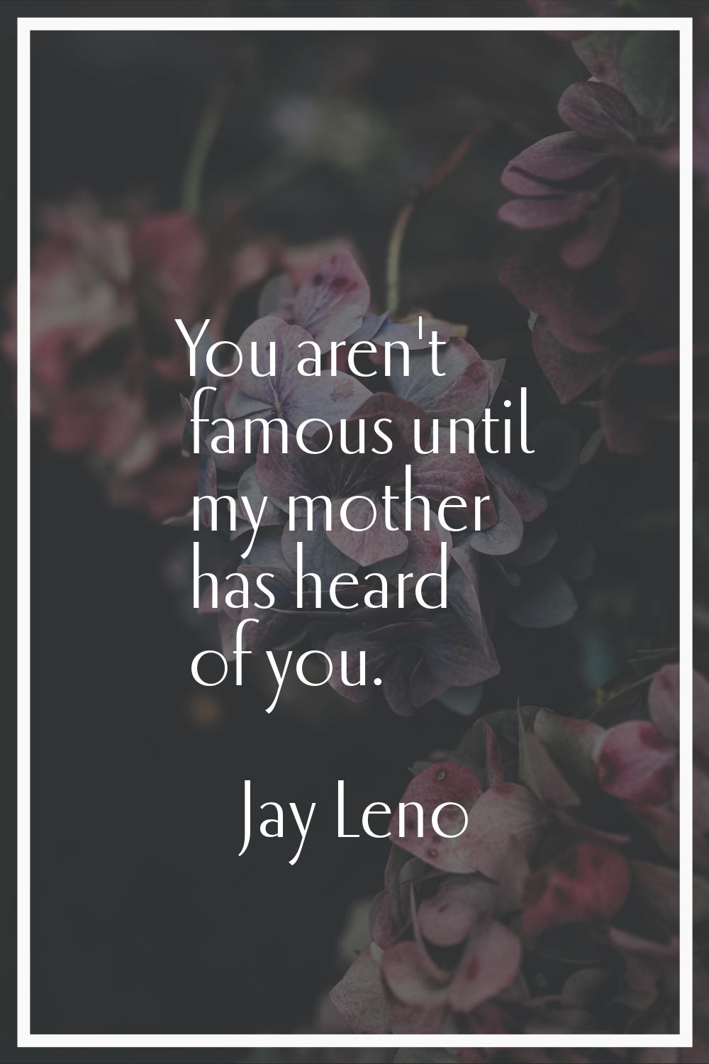 You aren't famous until my mother has heard of you.