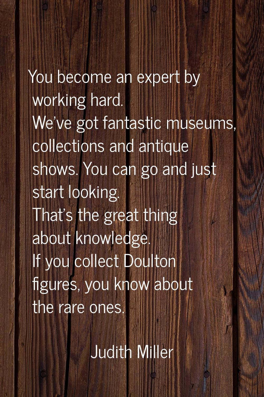 You become an expert by working hard. We've got fantastic museums, collections and antique shows. Y