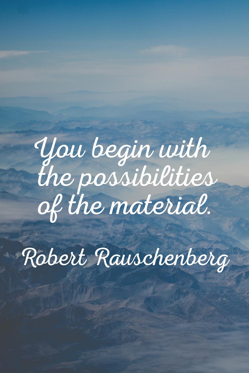 You begin with the possibilities of the material.