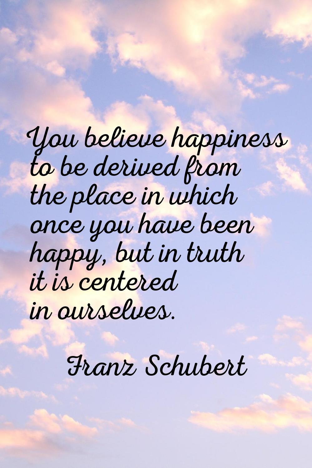 You believe happiness to be derived from the place in which once you have been happy, but in truth 