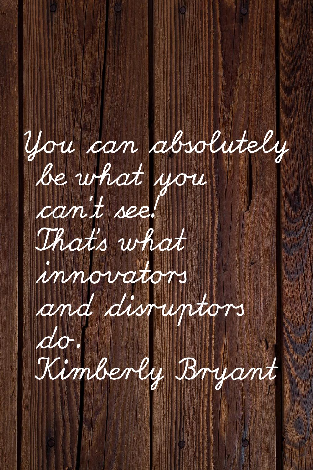 You can absolutely be what you can't see! That's what innovators and disruptors do.