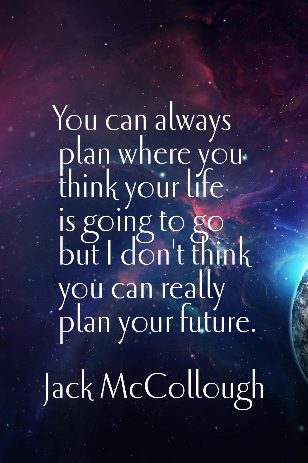 You can always plan where you think your life is going to go but I don't think you can really plan 