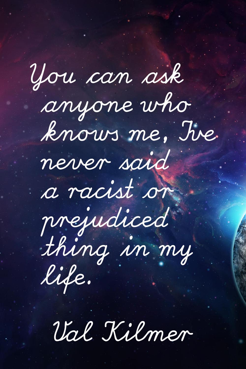 You can ask anyone who knows me, I've never said a racist or prejudiced thing in my life.