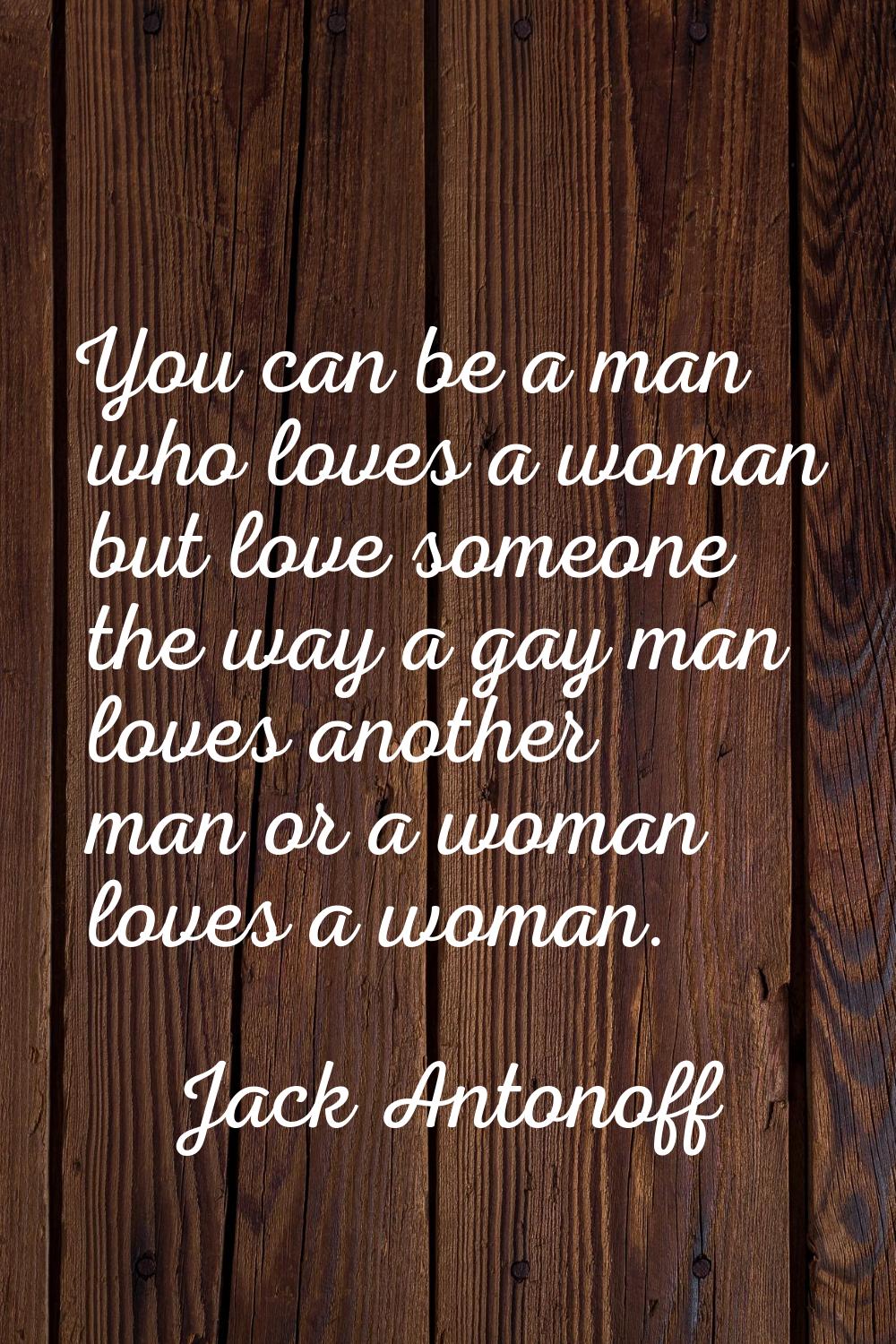 You can be a man who loves a woman but love someone the way a gay man loves another man or a woman 