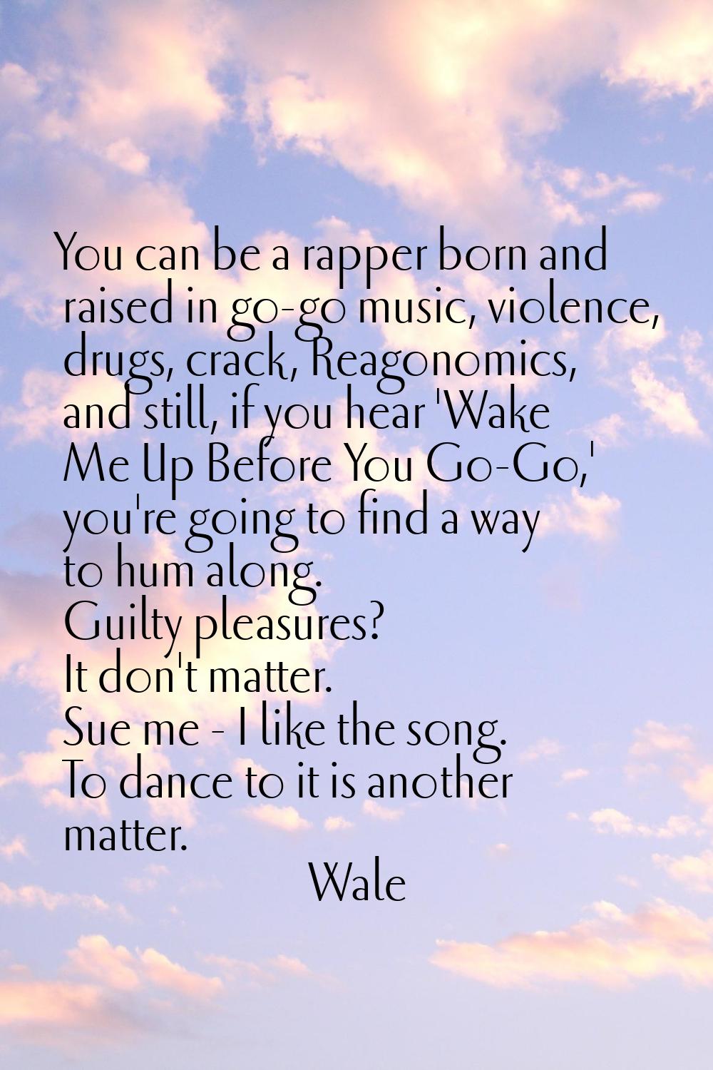 You can be a rapper born and raised in go-go music, violence, drugs, crack, Reagonomics, and still,