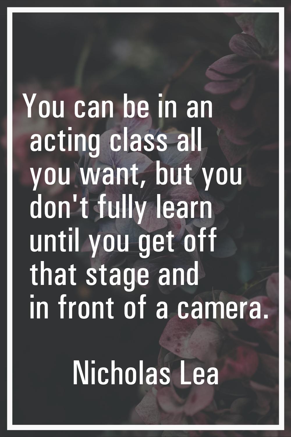 You can be in an acting class all you want, but you don't fully learn until you get off that stage 